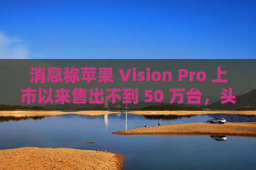 消息称苹果 Vision Pro 上市以来售出不到 50 万台，头显定价偏高缺乏“杀手级应用”