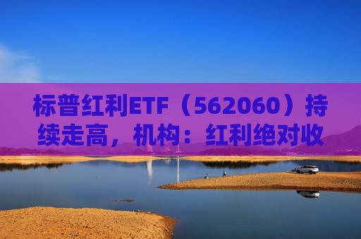 标普红利ETF（562060）持续走高，机构：红利绝对收益有望伴随A股走高