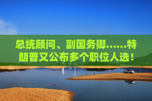 总统顾问、副国务卿……特朗普又公布多个职位人选！“没有计划撤换美联储主席鲍威尔”