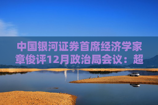 中国银河证券首席经济学家章俊评12月政治局会议：超常规，全方位