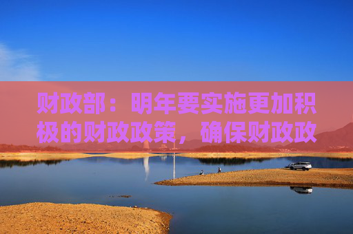 财政部：明年要实施更加积极的财政政策，确保财政政策持续用力、更加给力