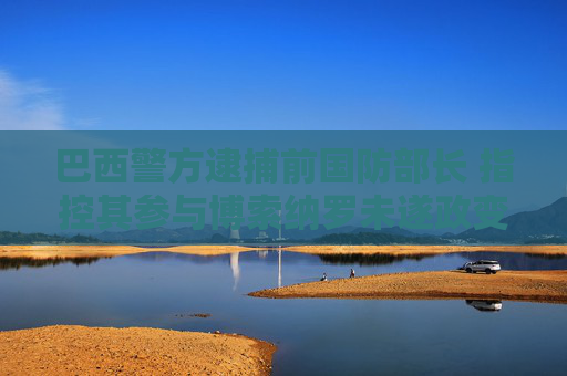 巴西警方逮捕前国防部长 指控其参与博索纳罗未遂政变