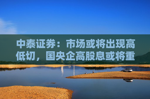中泰证券：市场或将出现高低切，国央企高股息或将重新成为市场主线