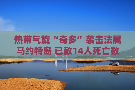 热带气旋“奇多”袭击法属马约特岛 已致14人死亡数百人受伤
