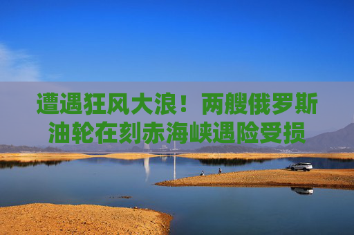 遭遇狂风大浪！两艘俄罗斯油轮在刻赤海峡遇险受损