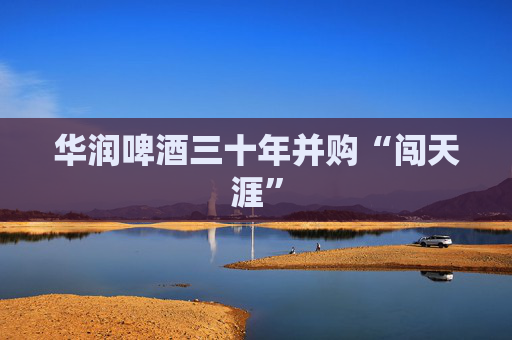 华润啤酒三十年并购“闯天涯”