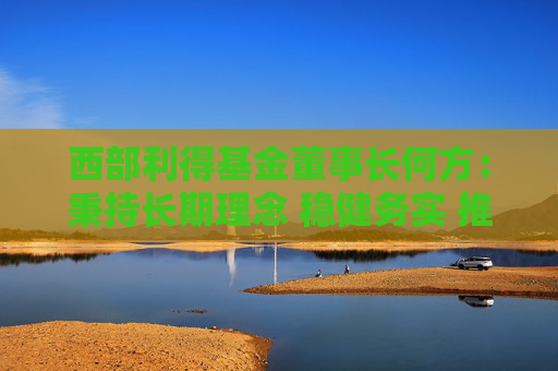 西部利得基金董事长何方：秉持长期理念 稳健务实 推动行业高质量发展