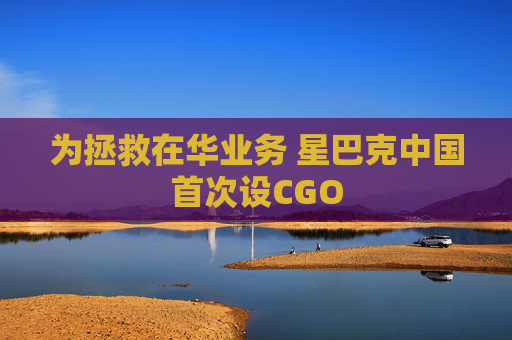 为拯救在华业务 星巴克中国首次设CGO