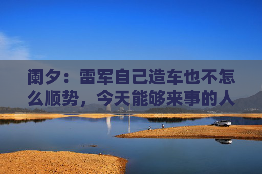 阑夕：雷军自己造车也不怎么顺势，今天能够来事的人，都是“肇事者”