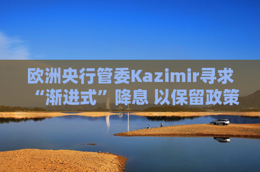 欧洲央行管委Kazimir寻求“渐进式”降息 以保留政策空间