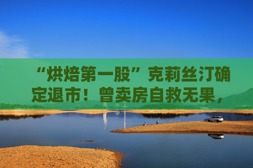“烘焙第一股”克莉丝汀确定退市！曾卖房自救无果，创始人称管理层出现分歧甚至内讧