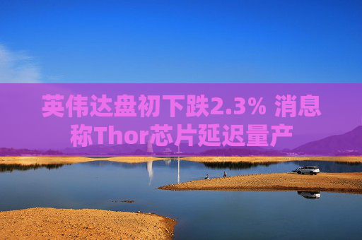 英伟达盘初下跌2.3% 消息称Thor芯片延迟量产