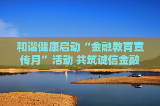 和谐健康启动“金融教育宣传月”活动 共筑诚信金融消费环境