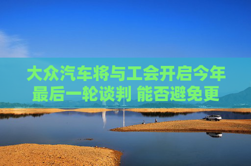 大众汽车将与工会开启今年最后一轮谈判 能否避免更大冲突在此一举