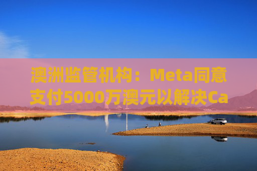 澳洲监管机构：Meta同意支付5000万澳元以解决Cambridge Analytica相关隐私诉讼