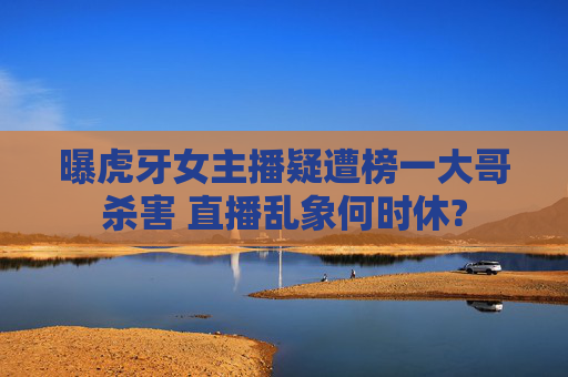 曝虎牙女主播疑遭榜一大哥杀害 直播乱象何时休?
