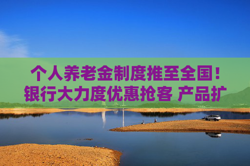 个人养老金制度推至全国！银行大力度优惠抢客 产品扩容能否减少空头账户？
