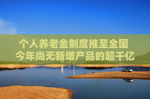 个人养老金制度推至全国 今年尚无新增产品的超千亿养老理财市场有望迎来扩容