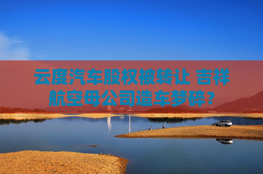 云度汽车股权被转让 吉祥航空母公司造车梦碎？