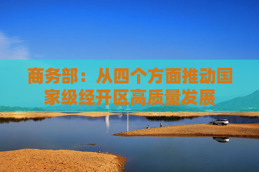 商务部：从四个方面推动国家级经开区高质量发展