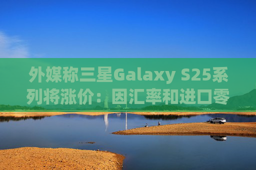 外媒称三星Galaxy S25系列将涨价：因汇率和进口零部件成本增加