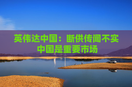 英伟达中国：断供传闻不实 中国是重要市场
