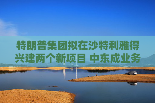 特朗普集团拟在沙特利雅得兴建两个新项目 中东成业务拓展新方向