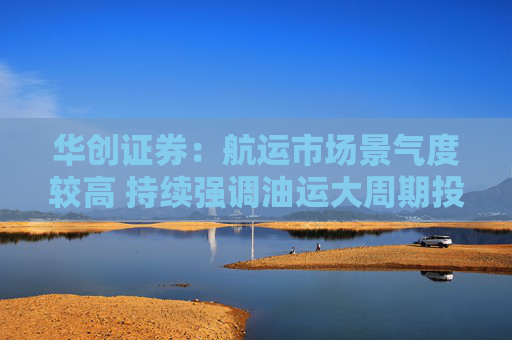 华创证券：航运市场景气度较高 持续强调油运大周期投资机会