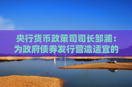 央行货币政策司司长邹澜：为政府债券发行营造适宜的流动性环境，增加国债买卖操作