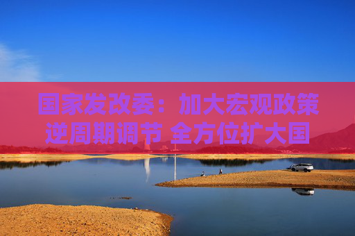 国家发改委：加大宏观政策逆周期调节 全方位扩大国内需求