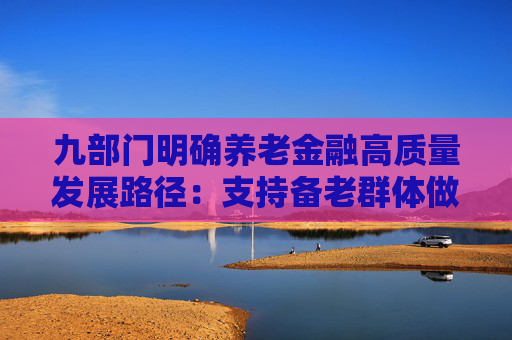 九部门明确养老金融高质量发展路径：支持备老群体做好养老资金储备和财富规划 推进商保年金产品创新