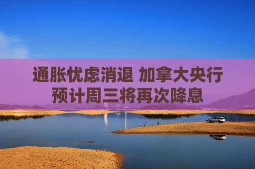通胀忧虑消退 加拿大央行预计周三将再次降息