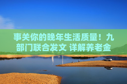 事关你的晚年生活质量！九部门联合发文 详解养老金融如何守护“银发一族”