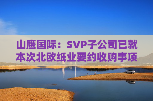 山鹰国际：SVP子公司已就本次北欧纸业要约收购事项获得了所有必要监管批准