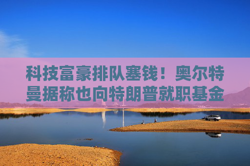 科技富豪排队塞钱！奥尔特曼据称也向特朗普就职基金捐赠百万美元
