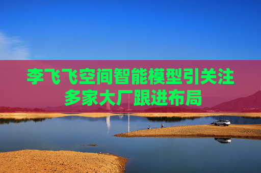 李飞飞空间智能模型引关注 多家大厂跟进布局