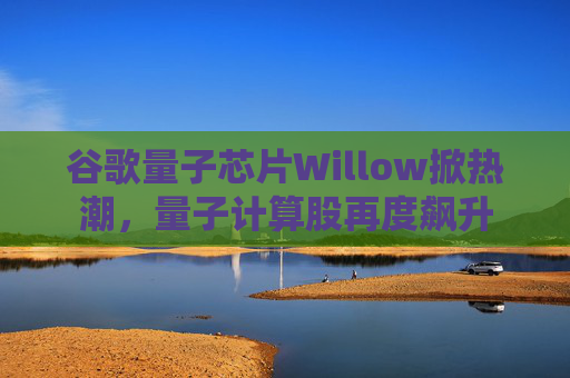 谷歌量子芯片Willow掀热潮，量子计算股再度飙升