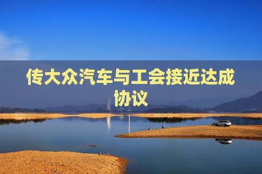 传大众汽车与工会接近达成协议