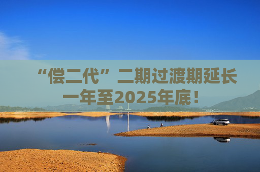 “偿二代”二期过渡期延长一年至2025年底！
