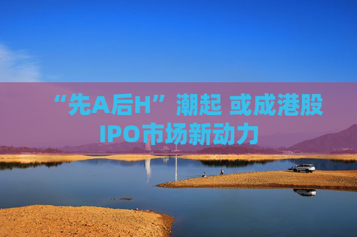“先A后H”潮起 或成港股IPO市场新动力