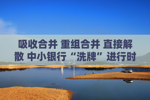 吸收合并 重组合并 直接解散 中小银行“洗牌”进行时