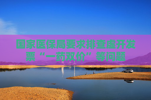 国家医保局要求排查虚开发票“一药双价”等问题