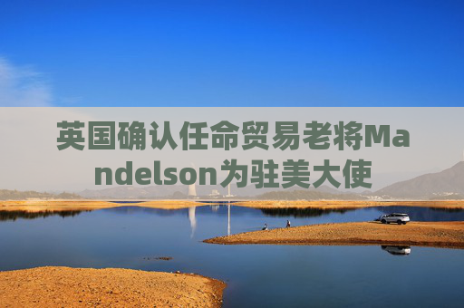 英国确认任命贸易老将Mandelson为驻美大使