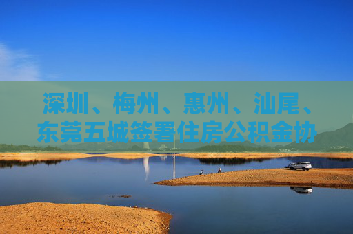 深圳、梅州、惠州、汕尾、东莞五城签署住房公积金协同发展合作协议