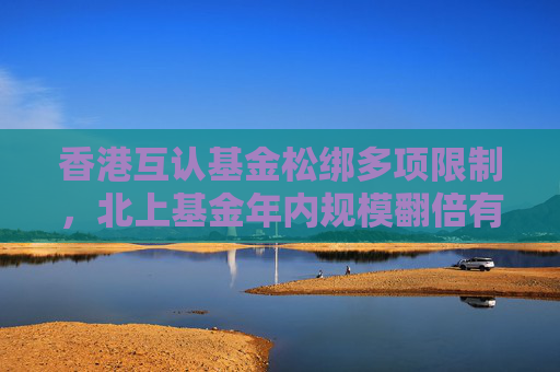 香港互认基金松绑多项限制，北上基金年内规模翻倍有望扩容提速