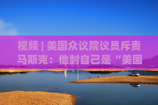 视频 | 美国众议院议员斥责马斯克：他封自己是“美国总统” 到底谁在掌权？