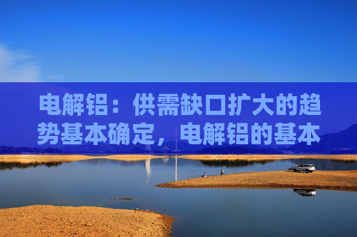 电解铝：供需缺口扩大的趋势基本确定，电解铝的基本面长期向好
