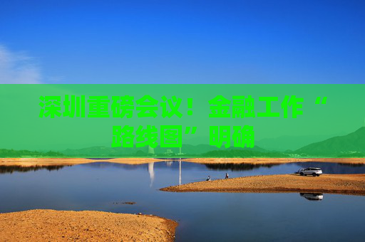深圳重磅会议！金融工作“路线图”明确