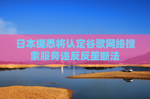 日本据悉将认定谷歌网络搜索服务违反反垄断法