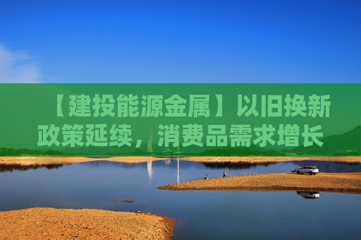 【建投能源金属】以旧换新政策延续，消费品需求增长拉动能源金属需求